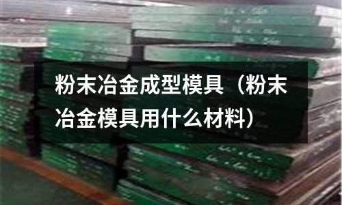 粉末冶金成型模具（粉末冶金模具用什么材料）