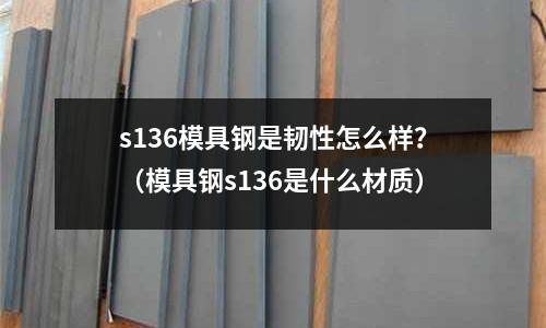 s136模具鋼是韌性怎么樣？（模具鋼s136是什么材質）