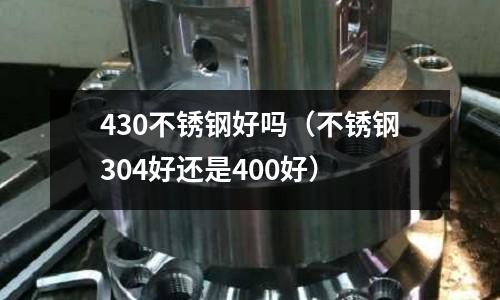 430不銹鋼好嗎（不銹鋼304好還是400好）