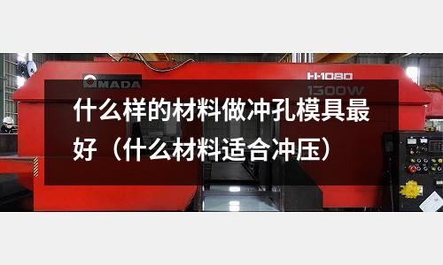 什么樣的材料做沖孔模具最好（什么材料適合沖壓）