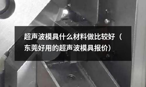 超聲波模具什么材料做比較好(東莞好用的超聲波模具報價)