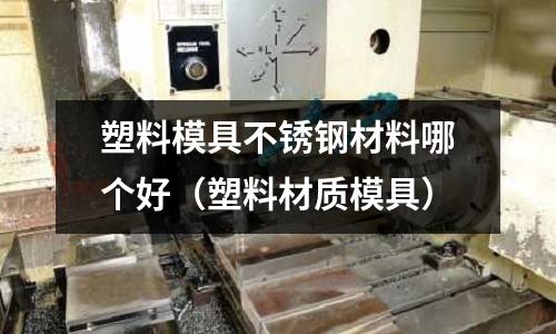 塑料模具不銹鋼材料哪個好（塑料材質(zhì)模具）