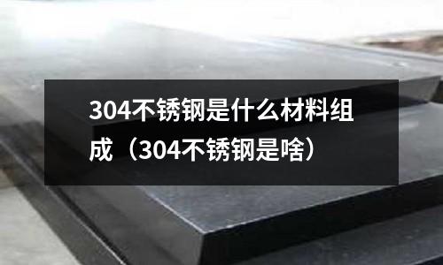304不銹鋼是什么材料組成(304不銹鋼是啥)