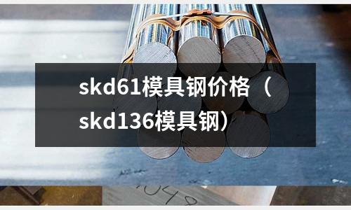 skd61模具鋼價格（skd136模具鋼）