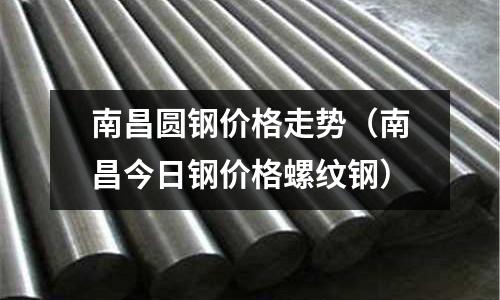 南昌圓鋼價格走勢(南昌今日鋼價格螺紋鋼)