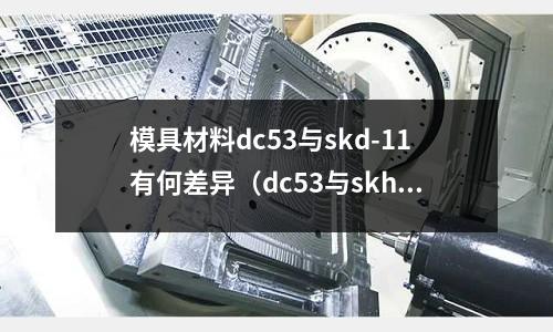 模具材料dc53與skd-11有何差異（dc53與skh9哪個材料好）