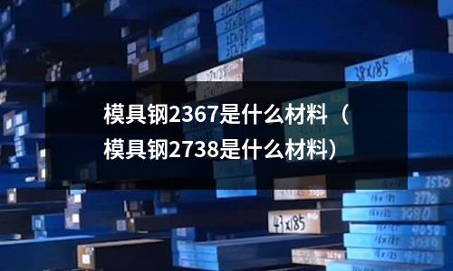 模具鋼2367是什么材料（模具鋼2738是什么材料）