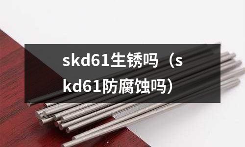 skd61生銹嗎（skd61防腐蝕嗎）