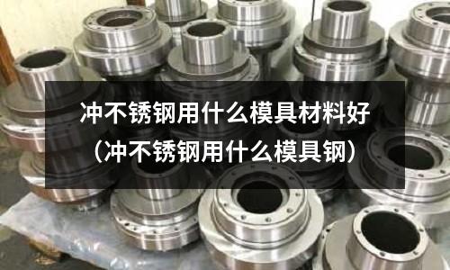 沖不銹鋼用什么模具材料好（沖不銹鋼用什么模具鋼）