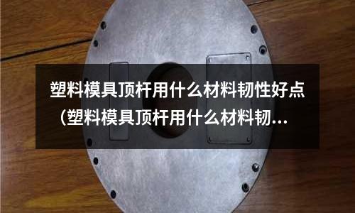 塑料模具頂桿用什么材料韌性好點(塑料模具頂桿用什么材料韌性好點呢)