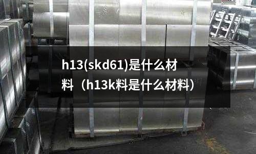h13(skd61)是什么材料（h13k料是什么材料）