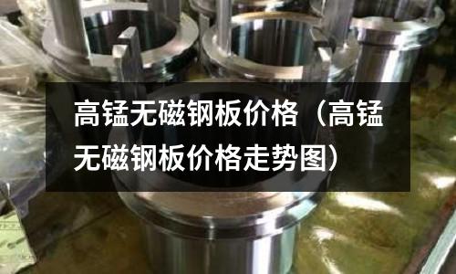高錳無磁鋼板價(jià)格(高錳無磁鋼板價(jià)格走勢圖)