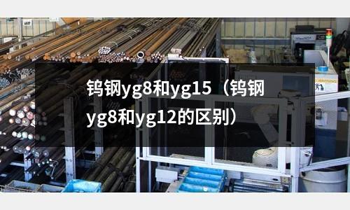 鎢鋼yg8和yg15（鎢鋼yg8和yg12的區(qū)別）