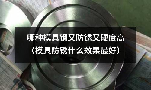 哪種模具鋼又防銹又硬度高（模具防銹什么效果最好）