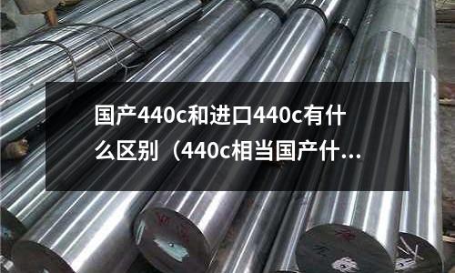 國產(chǎn)440c和進(jìn)口440c有什么區(qū)別（440c相當(dāng)國產(chǎn)什么材料）