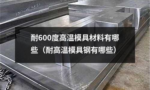 耐600度高溫模具材料有哪些（耐高溫模具鋼有哪些）