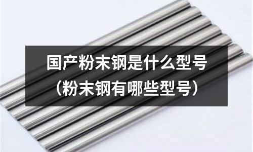 國產粉末鋼是什么型號(粉末鋼有哪些型號)