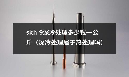 skh-9深冷處理多少錢一公斤（深冷處理屬于熱處理嗎）