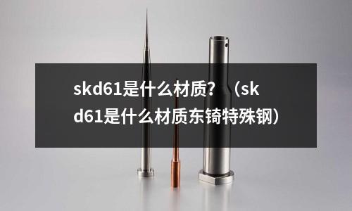 skd61是什么材質？（skd61是什么材質東锜特殊鋼）