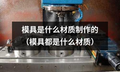 模具是什么材質制作的（模具都是什么材質）