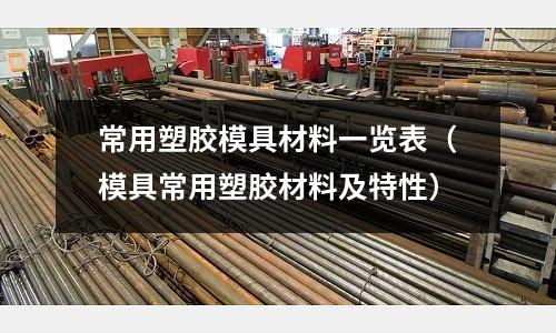 常用塑膠模具材料一覽表（模具常用塑膠材料及特性）