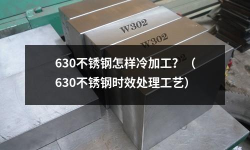 630不銹鋼怎樣冷加工?(630不銹鋼時(shí)效處理工藝)