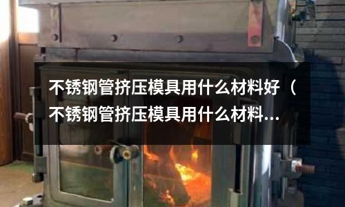 不銹鋼管擠壓模具用什么材料好(不銹鋼管擠壓模具用什么材料好一點(diǎn))