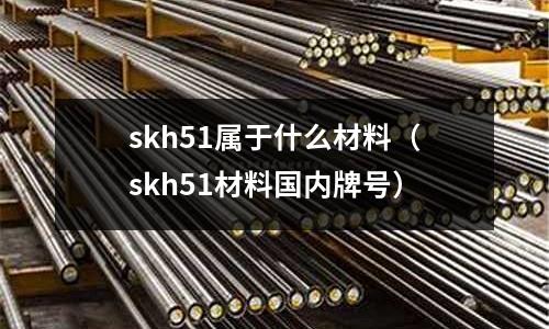 skh51屬于什么材料（skh51材料國內牌號）