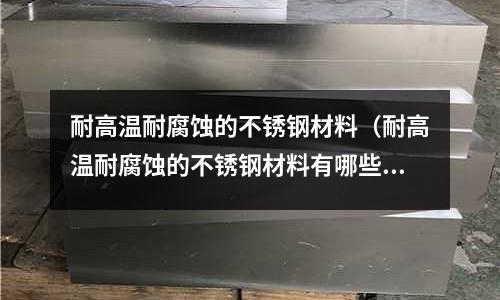 耐高溫耐腐蝕的不銹鋼材料(耐高溫耐腐蝕的不銹鋼材料有哪些)
