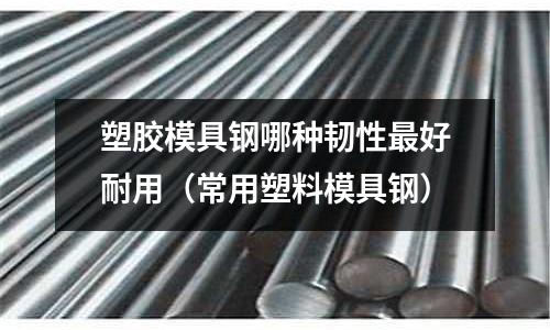 塑膠模具鋼哪種韌性最好耐用（常用塑料模具鋼）