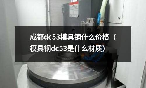 成都dc53模具鋼什么價格（模具鋼dc53是什么材質）