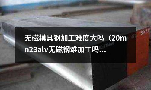 無磁模具鋼加工難度大嗎（20mn23alv無磁鋼難加工嗎）