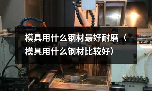 模具用什么鋼材最好耐磨（模具用什么鋼材比較好）
