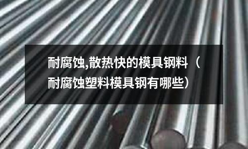 耐腐蝕,散熱快的模具鋼料（耐腐蝕塑料模具鋼有哪些）