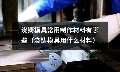 澆鑄模具常用制作材料有哪些（澆鑄模具用什么材料）