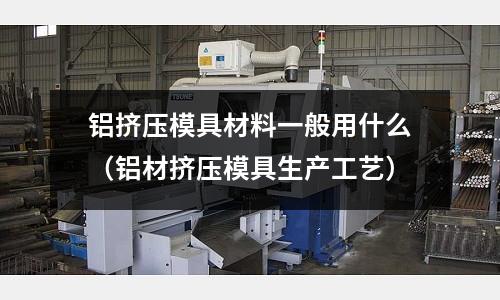 鋁擠壓模具材料一般用什么(鋁材擠壓模具生產工藝)