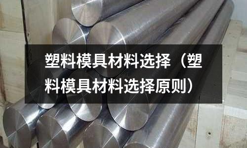 塑料模具材料選擇(塑料模具材料選擇原則)