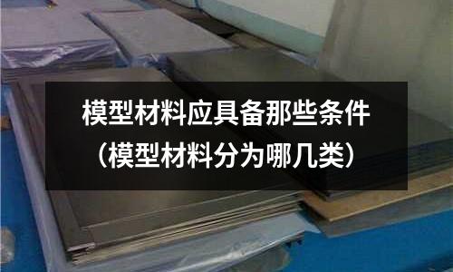模型材料應(yīng)具備那些條件（模型材料分為哪幾類）
