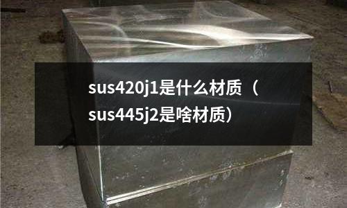 sus420j1是什么材質（sus445j2是啥材質）