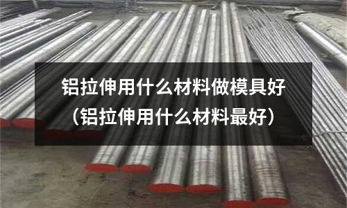 鋁拉伸用什么材料做模具好（鋁拉伸用什么材料最好）