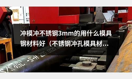 沖模沖不銹鋼3mm的用什么模具鋼材料好（不銹鋼沖孔模具材料是什么鋼）
