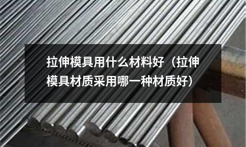 拉伸模具用什么材料好（拉伸模具材質采用哪一種材質好）