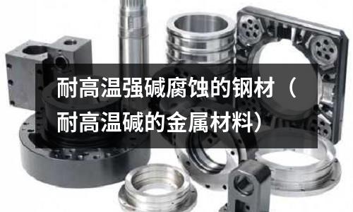 耐高溫強堿腐蝕的鋼材(耐高溫堿的金屬材料)