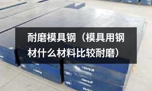 耐磨模具鋼（模具用鋼材什么材料比較耐磨）