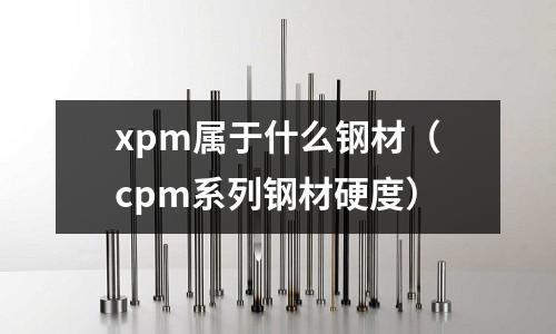 xpm屬于什么鋼材(cpm系列鋼材硬度)