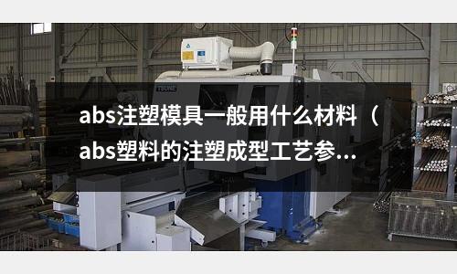 abs注塑模具一般用什么材料（abs塑料的注塑成型工藝參數(shù)）
