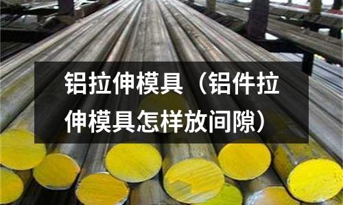 鋁拉伸模具（鋁件拉伸模具怎樣放間隙）