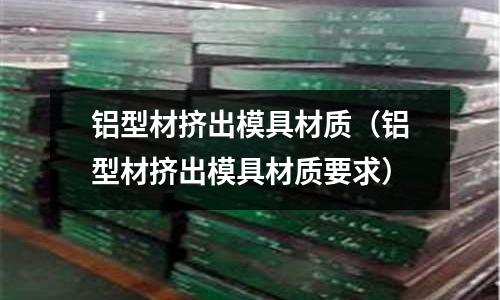 鋁型材擠出模具材質(zhì)（鋁型材擠出模具材質(zhì)要求）