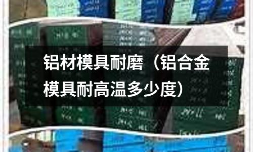鋁材模具耐磨（鋁合金模具耐高溫多少度）