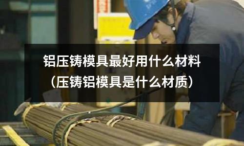 鋁壓鑄模具最好用什么材料(壓鑄鋁模具是什么材質(zhì))